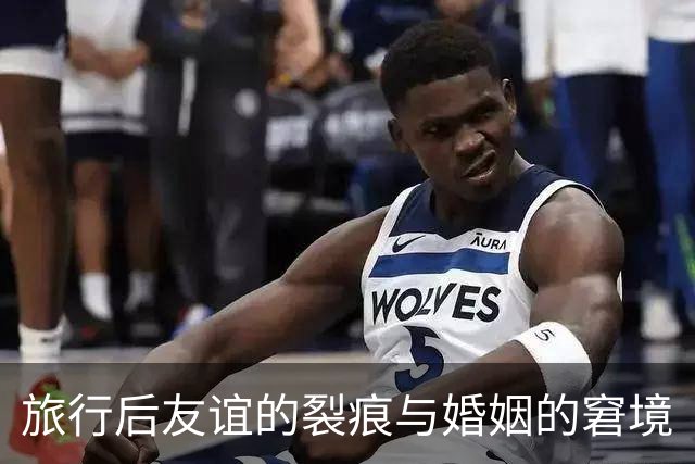 旅行后友谊的裂痕与婚姻的窘境